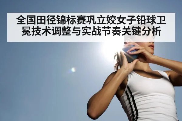全国田径锦标赛巩立姣女子铅球卫冕技术调整与实战节奏关键分析